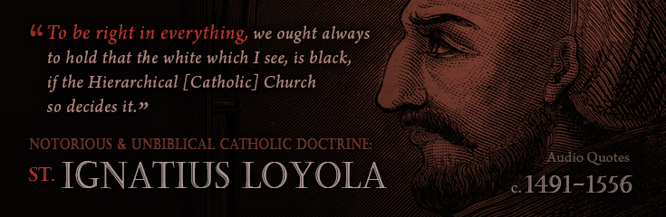 To be right in everything, we ought always to hold that the white which I see, is black, if the Hierarchical Church so decides it.  The Spiritual Exercises by St Ignatius Loyola (1491-1556 AD) (Audio Quotations - Notorious and Unbiblical Catholic Doctrines).