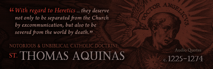With regard to Heretics ... they deserve not only to be separated from the Church by excommunication, but also to be severed from the world by death. Summa Theologica by St Thomas Aquinas (1225-1274 AD) (Audio Quotations - Notorious and Unbiblical Catholic Doctrines).